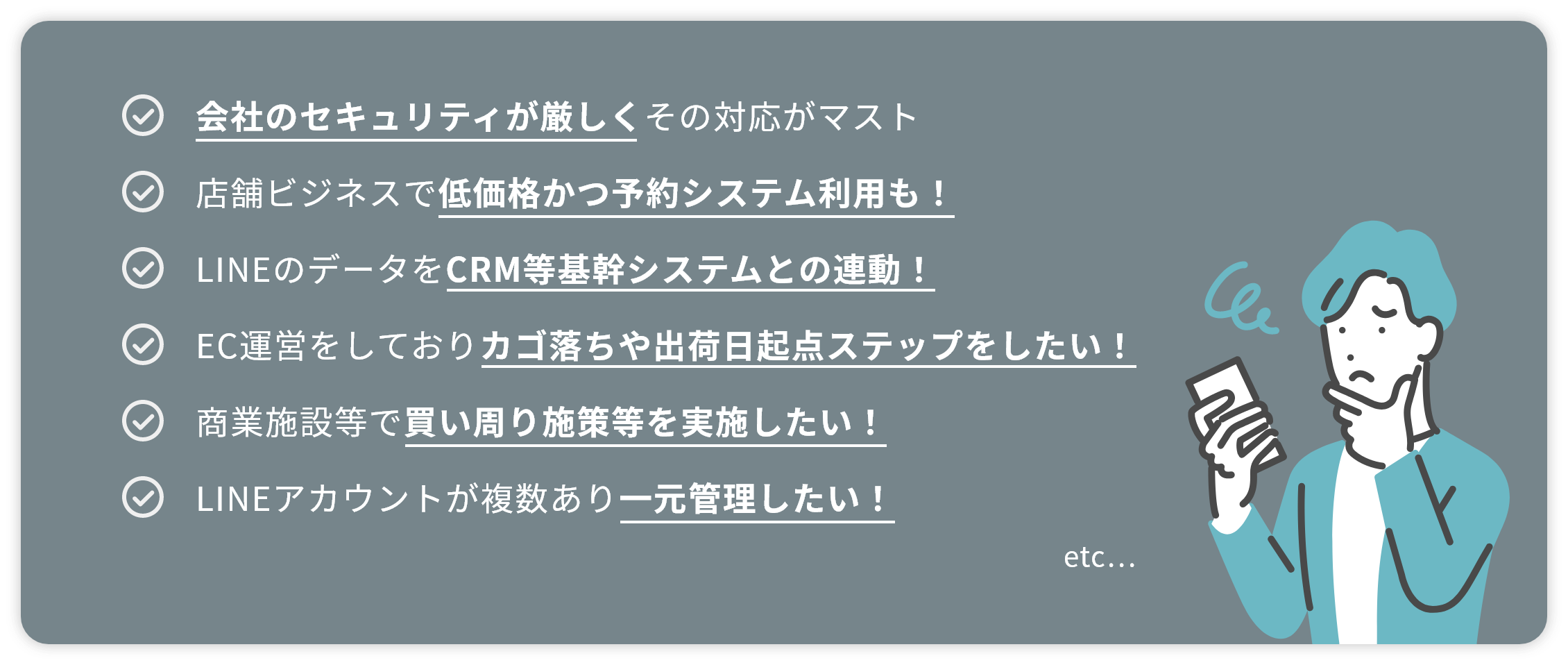 会社のセキュリティが厳しくその対応がマスト 店舗ビジネスで低価格かつ予約システム利用も！ LINEのデータをCRM等基幹システムとの連動！ EC運営をしておりカゴ落ちや出荷日起点ステップをしたい！ 商業施設等で買い周り施策等を実施したい！ LINEアカウントが複数あり一元管理したい！ etc...