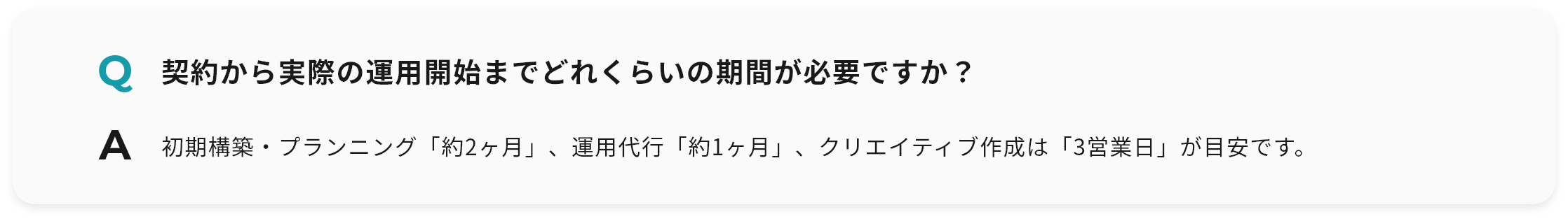 Q 契約から実際の運用開始までどれくらいの期間が必要ですか？ A 初期構築・プランニング「約2ヶ月」、運用代行「約1ヶ月」、クリエイティブ作成は「3営業日」が目安です。