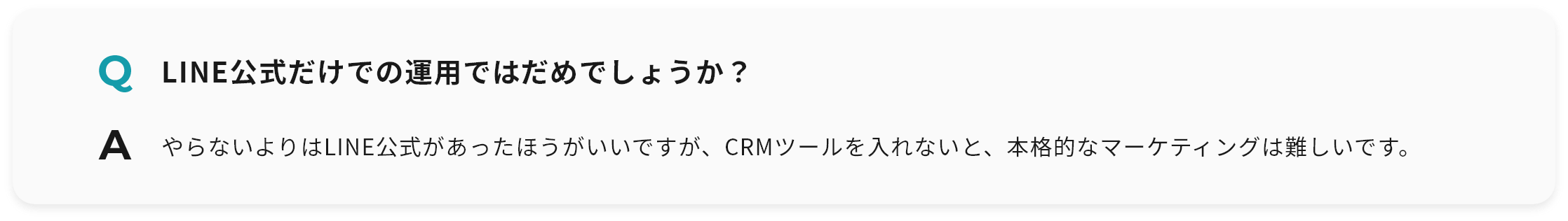 Q LINE公式だけでの運用ではだめでしょうか？ A やらないよりはLINE公式があったほうがいいですが、CRMツールを入れないと、本格的なマーケティングは難しいです。