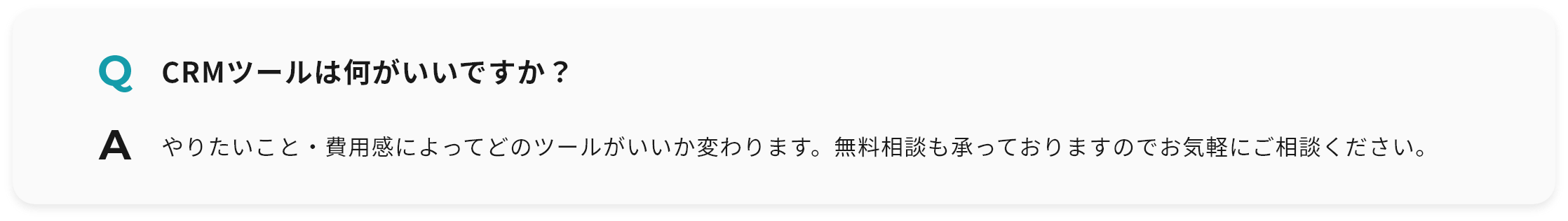 Q CRMツールは何がいいですか？ A やりたいこと・費用感によってどのツールがいいか変わります。無料相談も承っておりますのでお気軽にご相談ください。