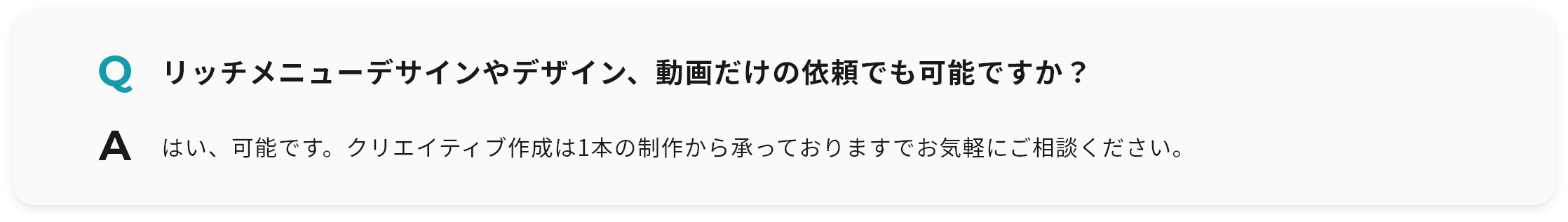 Q リッチメニューデサインやデザイン、動画だけの依頼でも可能ですか？ A はい、可能です。クリエイティブ作成は1本の制作から承っておりますでお気軽にご相談ください。