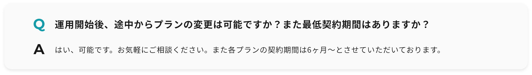 Q 運用開始後、途中からプランの変更は可能ですか？また最低契約期間はありますか？ A はい、可能です。お気軽にご相談ください。また各プランの契約期間は6ヶ月〜とさせていただいております。