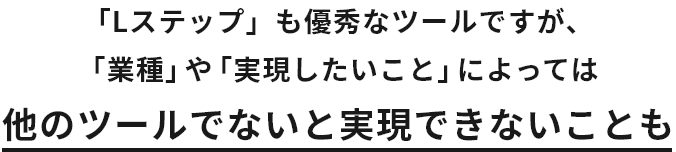 「Lステップ」も優秀なツールですが、「業種」や「実現したいこと」によっては 他のツールでないと実現できないことも