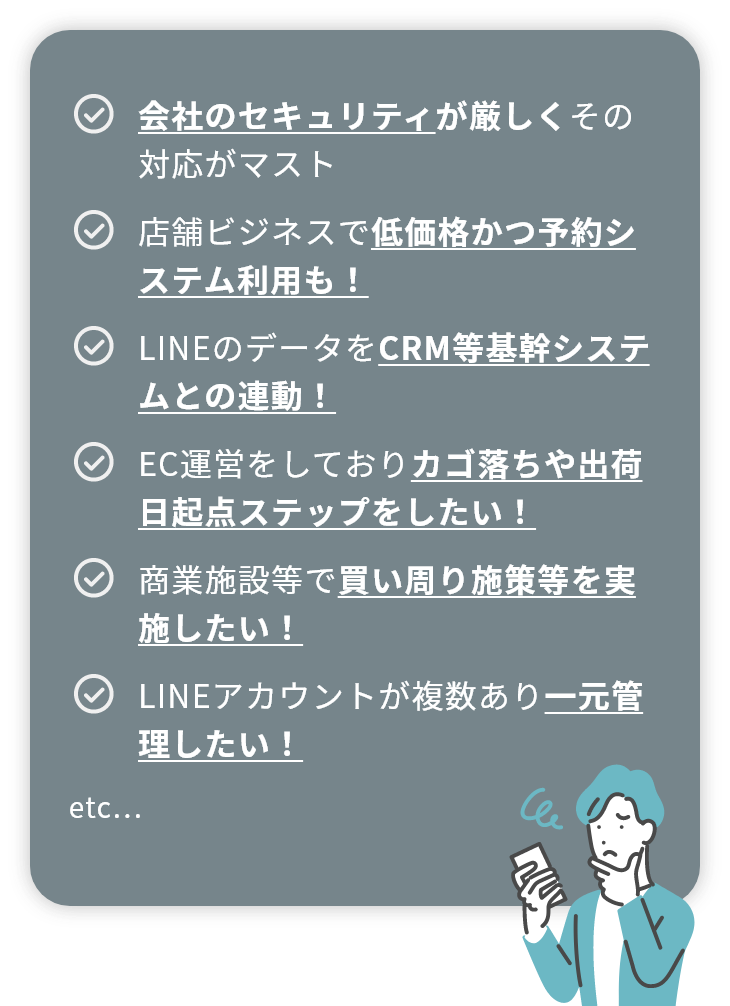 会社のセキュリティが厳しくその対応がマスト 店舗ビジネスで低価格かつ予約システム利用も！ LINEのデータをCRM等基幹システムとの連動！ EC運営をしておりカゴ落ちや出荷日起点ステップをしたい！ 商業施設等で買い周り施策等を実施したい！ LINEアカウントが複数あり一元管理したい！ etc...