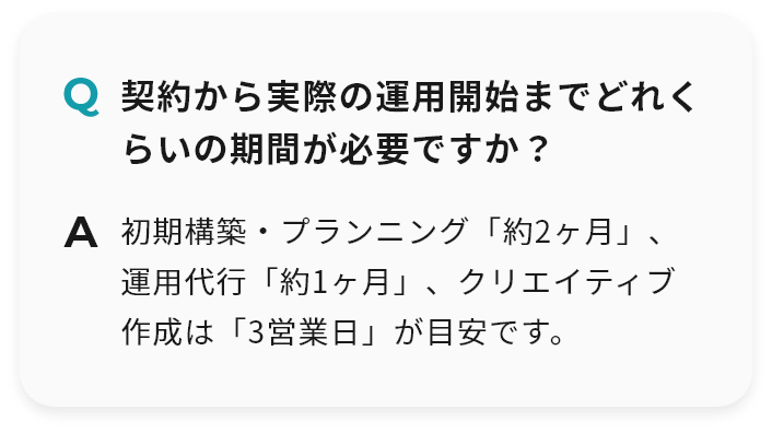 Q 契約から実際の運用開始までどれくらいの期間が必要ですか？ A 初期構築・プランニング「約2ヶ月」、運用代行「約1ヶ月」、クリエイティブ作成は「3営業日」が目安です。