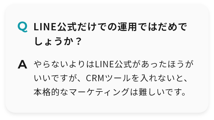 Q LINE公式だけでの運用ではだめでしょうか？ A やらないよりはLINE公式があったほうがいいですが、CRMツールを入れないと、本格的なマーケティングは難しいです。