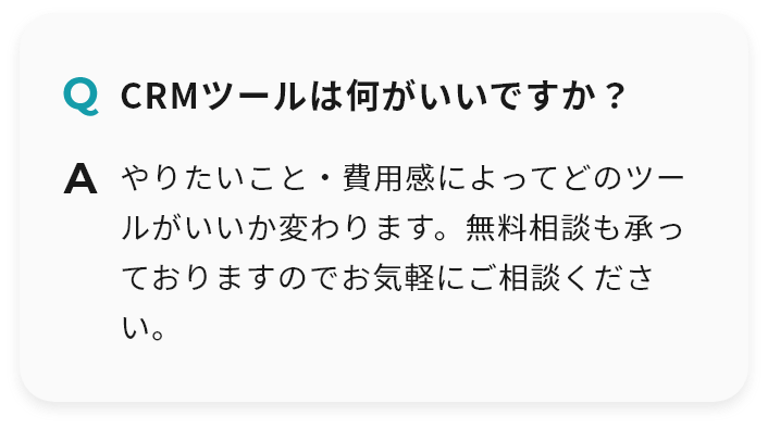 Q CRMツールは何がいいですか？ A やりたいこと・費用感によってどのツールがいいか変わります。無料相談も承っておりますのでお気軽にご相談ください。