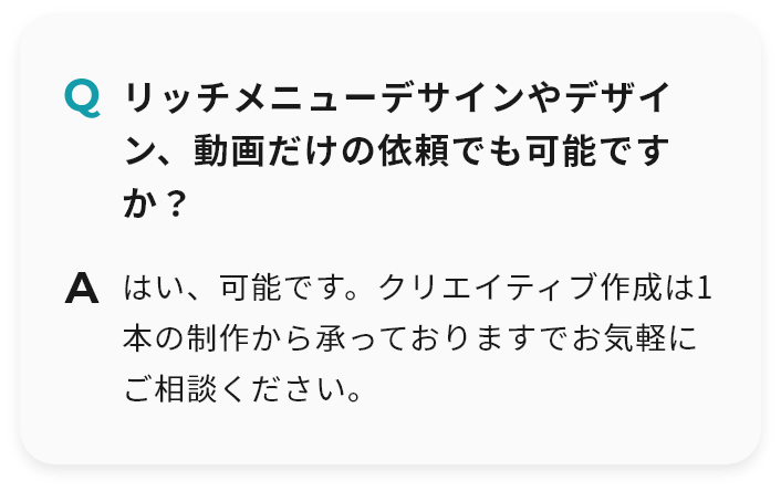 Q リッチメニューデサインやデザイン、動画だけの依頼でも可能ですか？ A はい、可能です。クリエイティブ作成は1本の制作から承っておりますでお気軽にご相談ください。