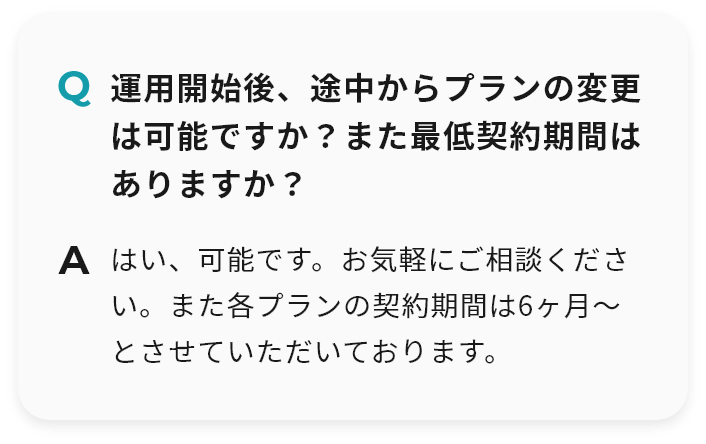 Q 運用開始後、途中からプランの変更は可能ですか？また最低契約期間はありますか？ A はい、可能です。お気軽にご相談ください。また各プランの契約期間は6ヶ月〜とさせていただいております。